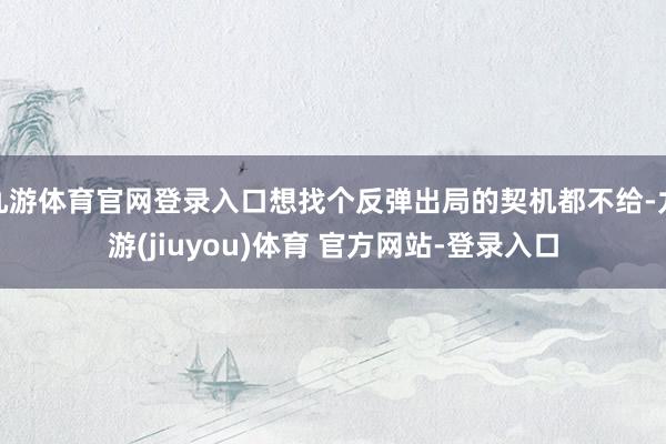 九游体育官网登录入口想找个反弹出局的契机都不给-九游(jiuyou)体育 官方网站-登录入口