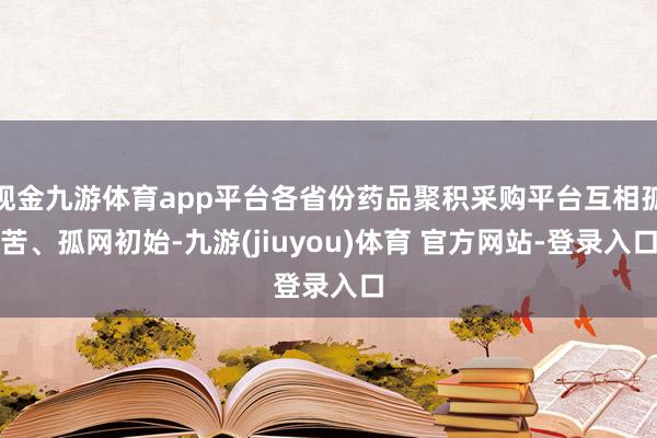 现金九游体育app平台各省份药品聚积采购平台互相孤苦、孤网初始-九游(jiuyou)体育 官方网站-登录入口