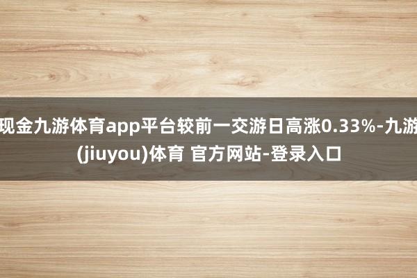 现金九游体育app平台较前一交游日高涨0.33%-九游(jiuyou)体育 官方网站-登录入口