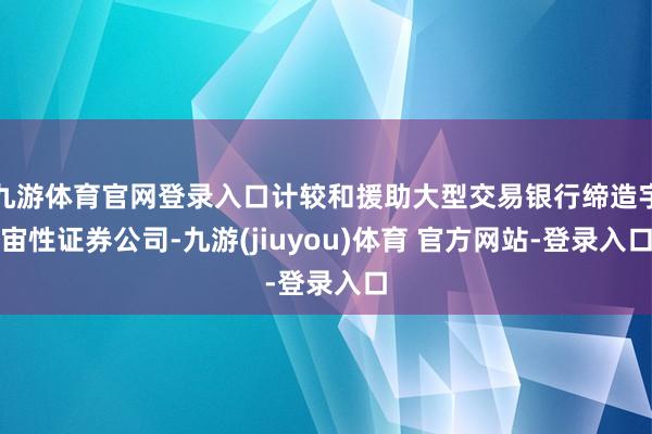 九游体育官网登录入口计较和援助大型交易银行缔造宇宙性证券公司-九游(jiuyou)体育 官方网站-登录入口