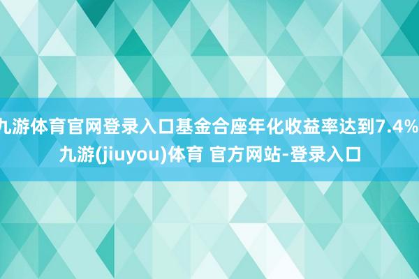 九游体育官网登录入口基金合座年化收益率达到7.4%-九游(jiuyou)体育 官方网站-登录入口