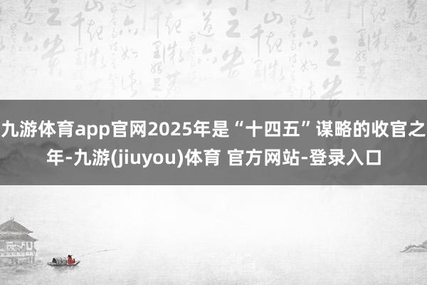 九游体育app官网2025年是“十四五”谋略的收官之年-九游(jiuyou)体育 官方网站-登录入口