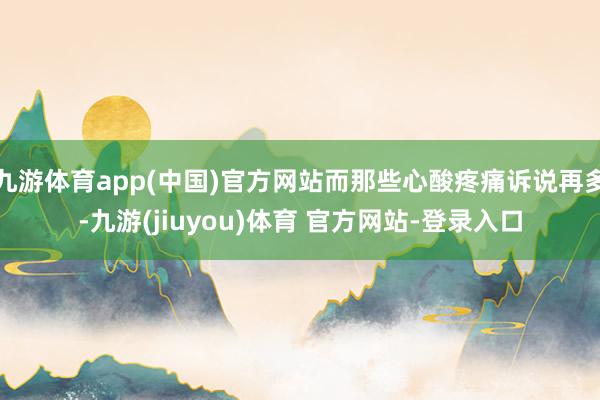 九游体育app(中国)官方网站而那些心酸疼痛诉说再多-九游(jiuyou)体育 官方网站-登录入口