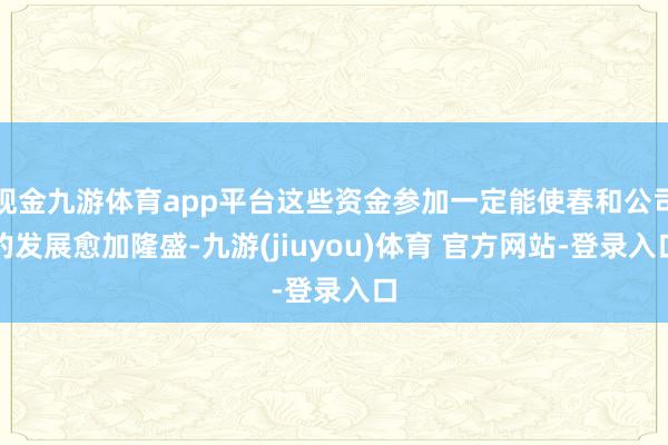 现金九游体育app平台这些资金参加一定能使春和公司的发展愈加隆盛-九游(jiuyou)体育 官方网站-登录入口