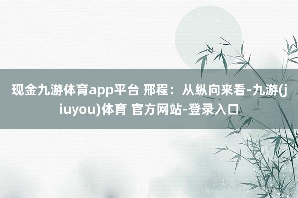 现金九游体育app平台 　　邢程：从纵向来看-九游(jiuyou)体育 官方网站-登录入口