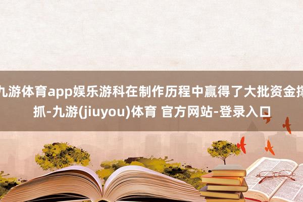九游体育app娱乐游科在制作历程中赢得了大批资金撑抓-九游(jiuyou)体育 官方网站-登录入口