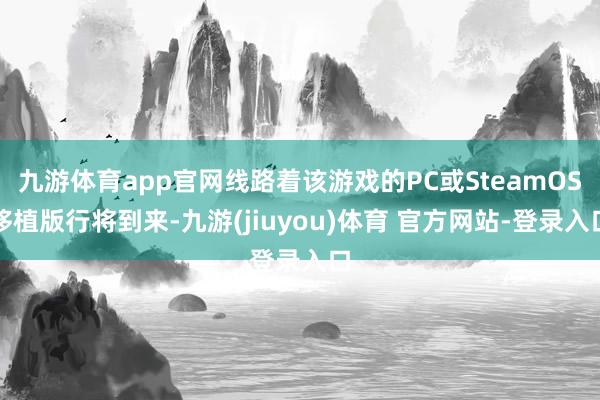 九游体育app官网线路着该游戏的PC或SteamOS移植版行将到来-九游(jiuyou)体育 官方网站-登录入口