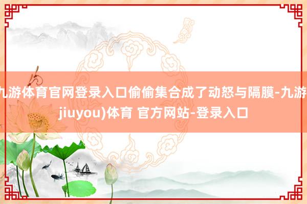 九游体育官网登录入口偷偷集合成了动怒与隔膜-九游(jiuyou)体育 官方网站-登录入口