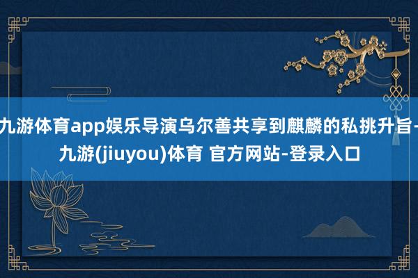 九游体育app娱乐导演乌尔善共享到麒麟的私挑升旨-九游(jiuyou)体育 官方网站-登录入口