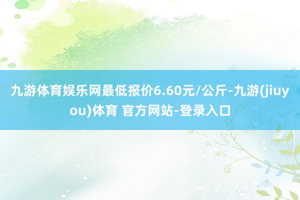 九游体育娱乐网最低报价6.60元/公斤-九游(jiuyou)体育 官方网站-登录入口