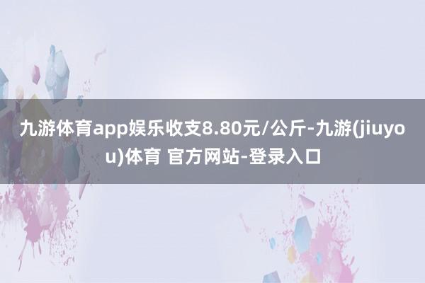 九游体育app娱乐收支8.80元/公斤-九游(jiuyou)体育 官方网站-登录入口