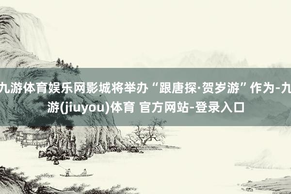 九游体育娱乐网影城将举办“跟唐探·贺岁游”作为-九游(jiuyou)体育 官方网站-登录入口
