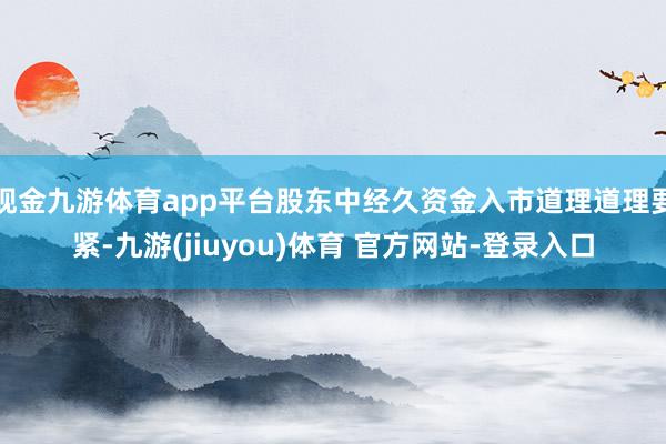 现金九游体育app平台股东中经久资金入市道理道理要紧-九游(jiuyou)体育 官方网站-登录入口