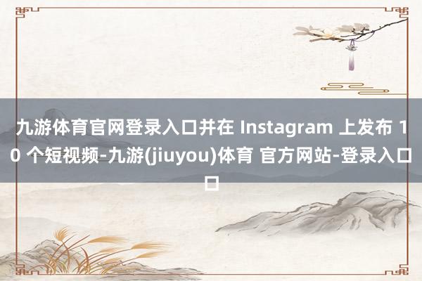 九游体育官网登录入口并在 Instagram 上发布 10 个短视频-九游(jiuyou)体育 官方网站-登录入口