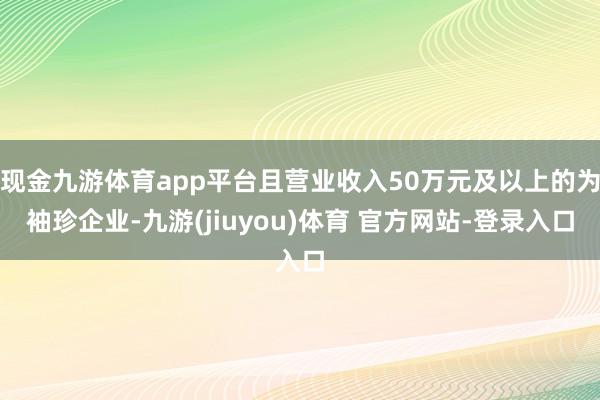 现金九游体育app平台且营业收入50万元及以上的为袖珍企业-九游(jiuyou)体育 官方网站-登录入口