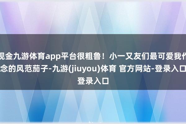现金九游体育app平台很粗鲁！小一又友们最可爱我作念的风范茄子-九游(jiuyou)体育 官方网站-登录入口