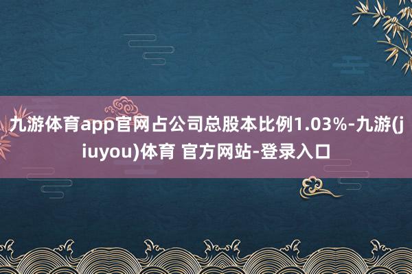 九游体育app官网占公司总股本比例1.03%-九游(jiuyou)体育 官方网站-登录入口