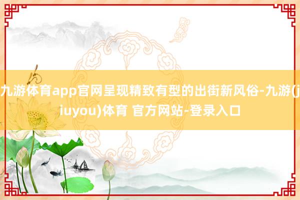 九游体育app官网呈现精致有型的出街新风俗-九游(jiuyou)体育 官方网站-登录入口