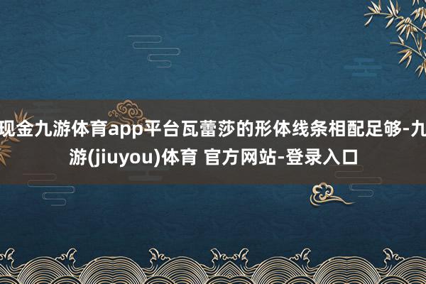 现金九游体育app平台瓦蕾莎的形体线条相配足够-九游(jiuyou)体育 官方网站-登录入口