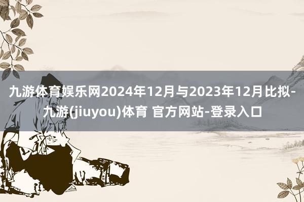 九游体育娱乐网　　2024年12月与2023年12月比拟-九游(jiuyou)体育 官方网站-登录入口