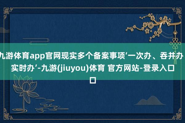 九游体育app官网现实多个备案事项‘一次办、吞并办、实时办’-九游(jiuyou)体育 官方网站-登录入口