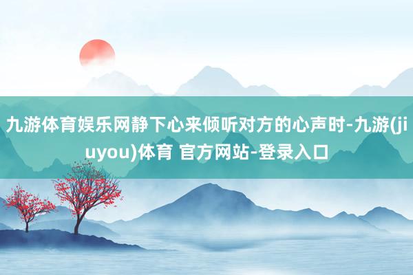 九游体育娱乐网静下心来倾听对方的心声时-九游(jiuyou)体育 官方网站-登录入口