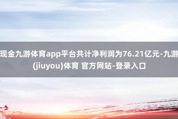 现金九游体育app平台共计净利润为76.21亿元-九游(jiuyou)体育 官方网站-登录入口