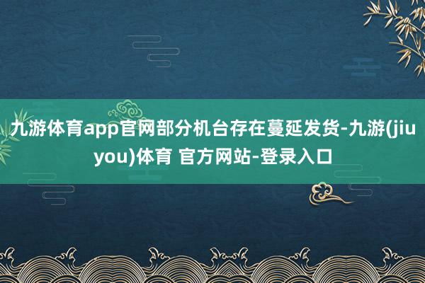 九游体育app官网部分机台存在蔓延发货-九游(jiuyou)体育 官方网站-登录入口