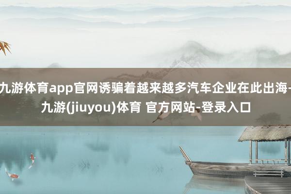 九游体育app官网诱骗着越来越多汽车企业在此出海-九游(jiuyou)体育 官方网站-登录入口