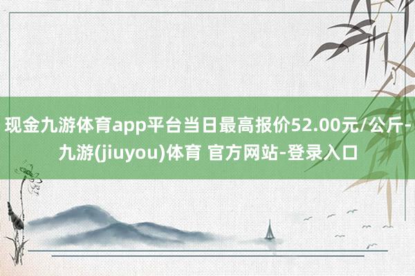 现金九游体育app平台当日最高报价52.00元/公斤-九游(jiuyou)体育 官方网站-登录入口