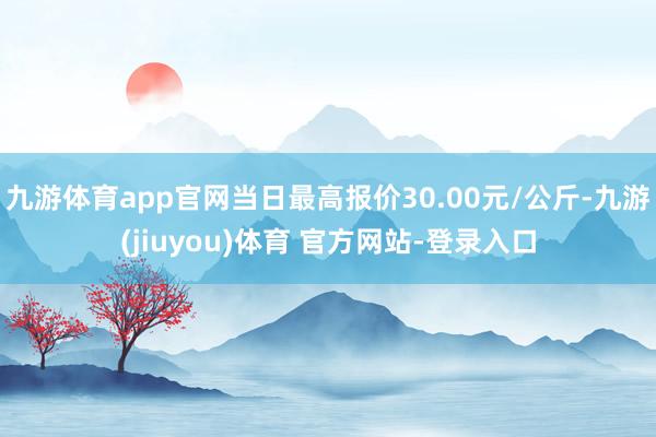 九游体育app官网当日最高报价30.00元/公斤-九游(jiuyou)体育 官方网站-登录入口