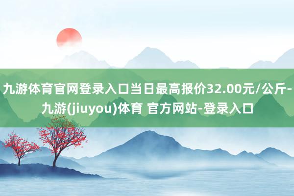 九游体育官网登录入口当日最高报价32.00元/公斤-九游(jiuyou)体育 官方网站-登录入口