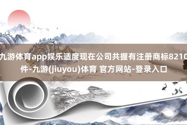 九游体育app娱乐适度现在公司共握有注册商标8210件-九游(jiuyou)体育 官方网站-登录入口