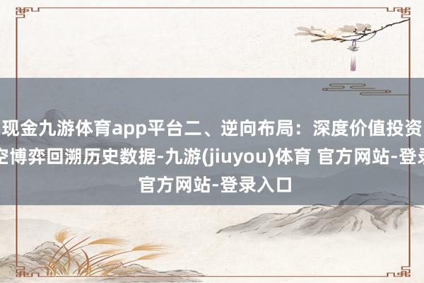 现金九游体育app平台二、逆向布局：深度价值投资的时空博弈回溯历史数据-九游(jiuyou)体育 官方网站-登录入口