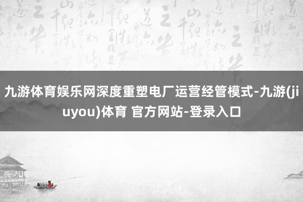 九游体育娱乐网深度重塑电厂运营经管模式-九游(jiuyou)体育 官方网站-登录入口