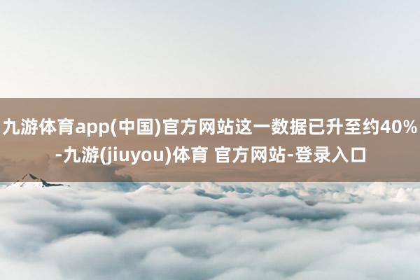 九游体育app(中国)官方网站这一数据已升至约40%-九游(jiuyou)体育 官方网站-登录入口