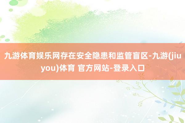 九游体育娱乐网存在安全隐患和监管盲区-九游(jiuyou)体育 官方网站-登录入口