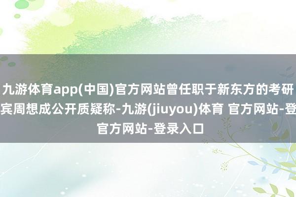九游体育app(中国)官方网站曾任职于新东方的考研交流西宾周想成公开质疑称-九游(jiuyou)体育 官方网站-登录入口