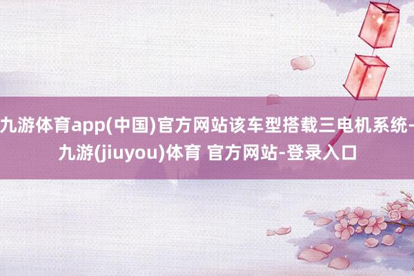九游体育app(中国)官方网站该车型搭载三电机系统-九游(jiuyou)体育 官方网站-登录入口