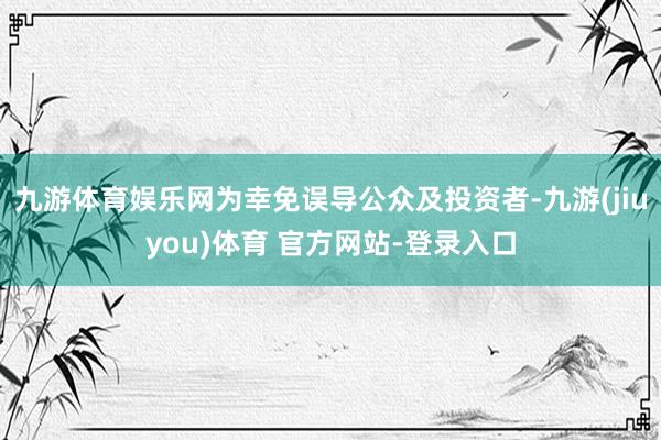 九游体育娱乐网为幸免误导公众及投资者-九游(jiuyou)体育 官方网站-登录入口