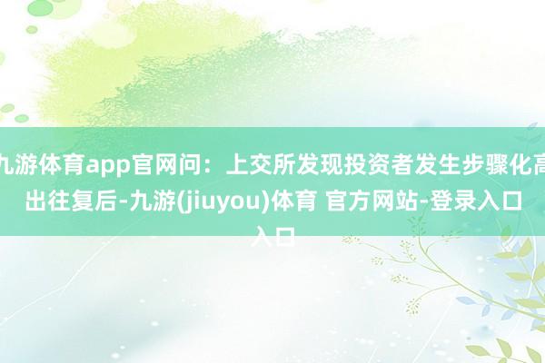 九游体育app官网问：上交所发现投资者发生步骤化高出往复后-九游(jiuyou)体育 官方网站-登录入口
