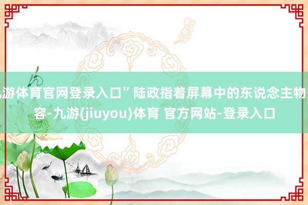 九游体育官网登录入口”陆政指着屏幕中的东说念主物先容-九游(jiuyou)体育 官方网站-登录入口