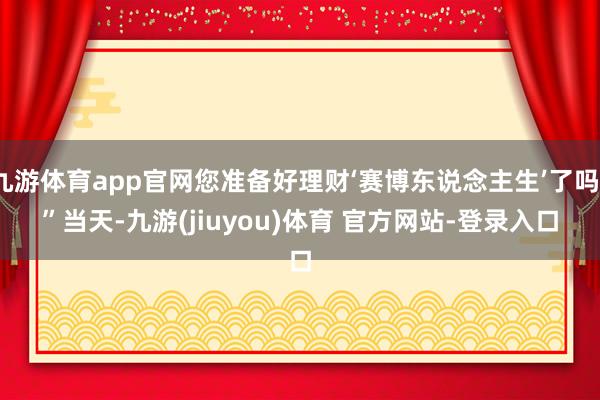 九游体育app官网您准备好理财‘赛博东说念主生’了吗？”　　当天-九游(jiuyou)体育 官方网站-登录入口