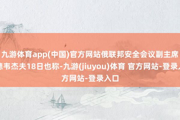 九游体育app(中国)官方网站俄联邦安全会议副主席梅德韦杰夫18日也称-九游(jiuyou)体育 官方网站-登录入口