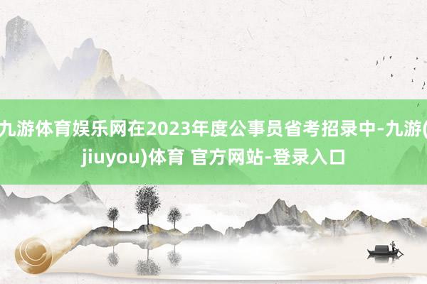 九游体育娱乐网在2023年度公事员省考招录中-九游(jiuyou)体育 官方网站-登录入口